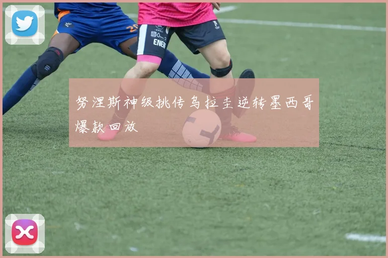 努涅斯神级挑传乌拉圭逆转墨西哥爆款回放