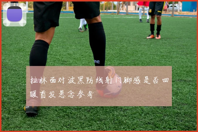 拉林面对波黑防线射门脚感是否回暖首发悬念参考