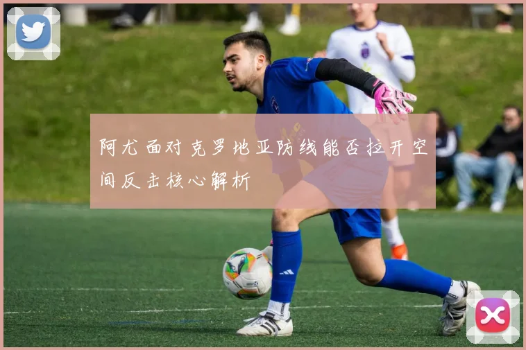 阿尤面对克罗地亚防线能否拉开空间反击核心解析