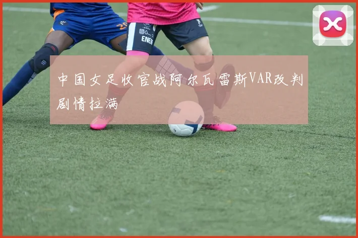 中国女足收官战阿尔瓦雷斯VAR改判剧情拉满