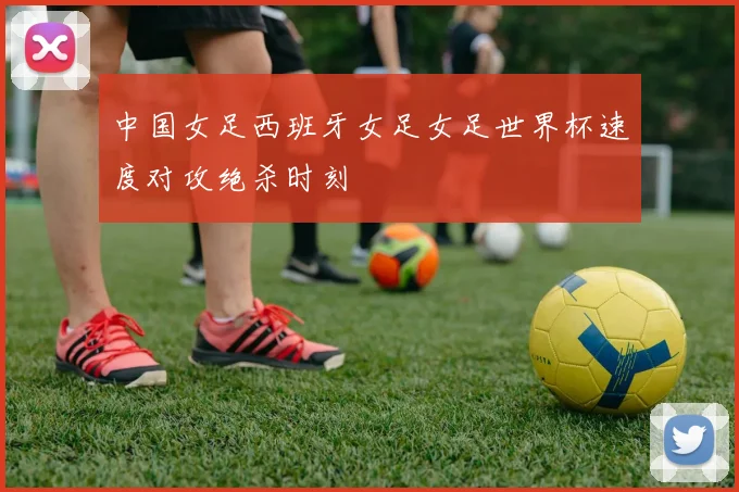中国女足西班牙女足女足世界杯速度对攻绝杀时刻