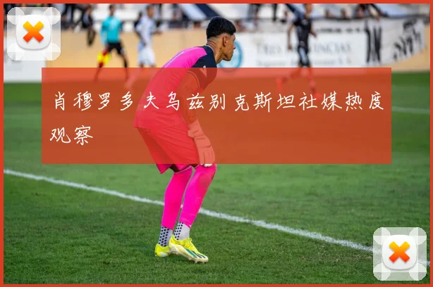 肖穆罗多夫乌兹别克斯坦社媒热度观察