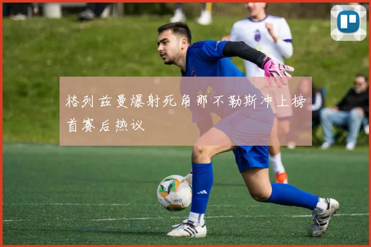 格列兹曼爆射死角那不勒斯冲上榜首赛后热议