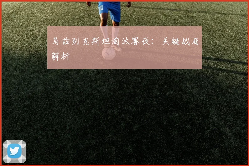 乌兹别克斯坦淘汰赛夜:关键战局解析