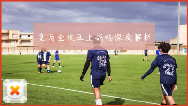皇马全攻压上战略深度解析