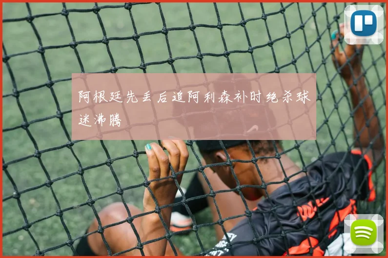 阿根廷先丢后追阿利森补时绝杀球迷沸腾