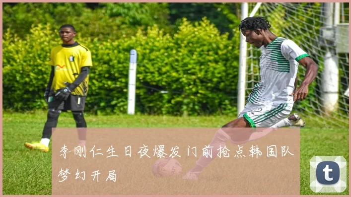李刚仁生日夜爆发门前抢点韩国队梦幻开局