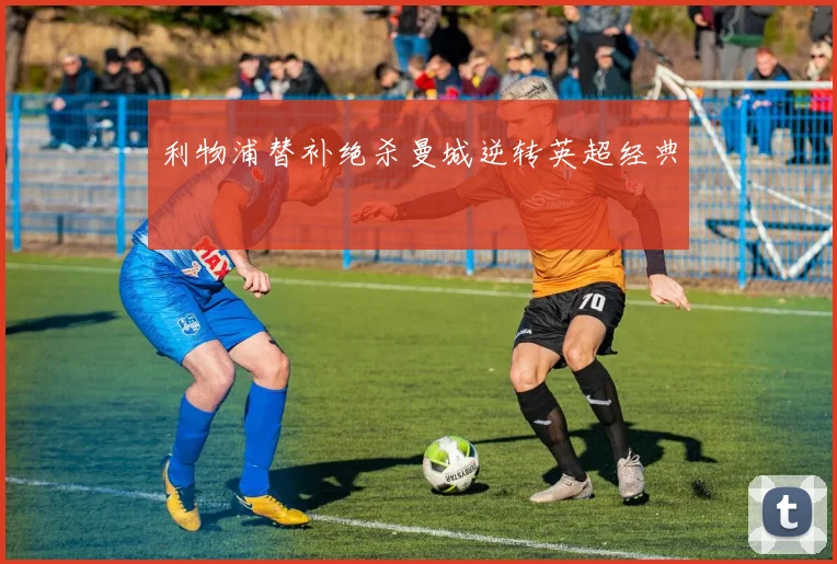 利物浦替补绝杀曼城逆转英超经典