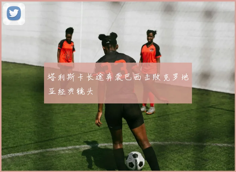 塔利斯卡长途奔袭巴西击败克罗地亚经典镜头