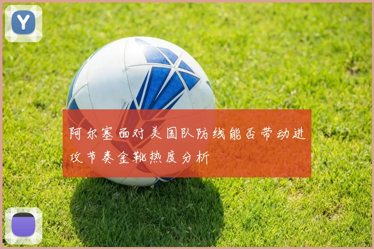 阿尔塞面对美国队防线能否带动进攻节奏金靴热度分析