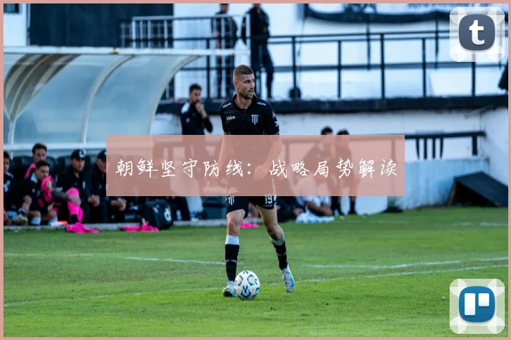 朝鲜坚守防线：战略局势解读