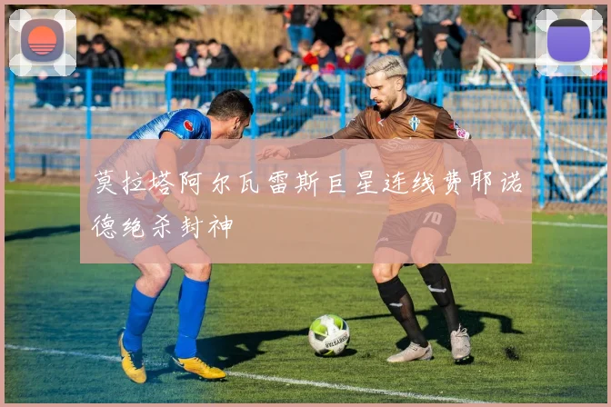 莫拉塔阿尔瓦雷斯巨星连线费耶诺德绝杀封神