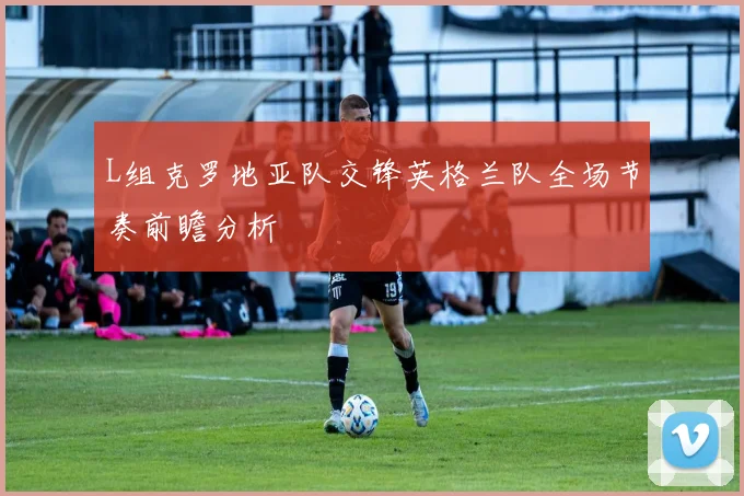 L组克罗地亚队交锋英格兰队全场节奏前瞻分析