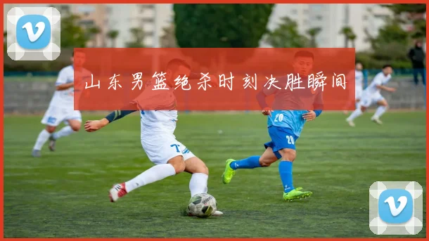 山东男篮绝杀时刻决胜瞬间