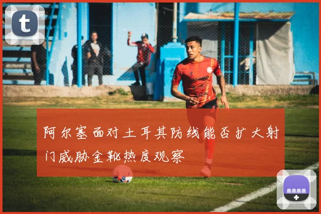 阿尔塞面对土耳其防线能否扩大射门威胁金靴热度观察