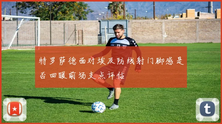 特罗萨德面对埃及防线射门脚感是否回暖前场支点评估
