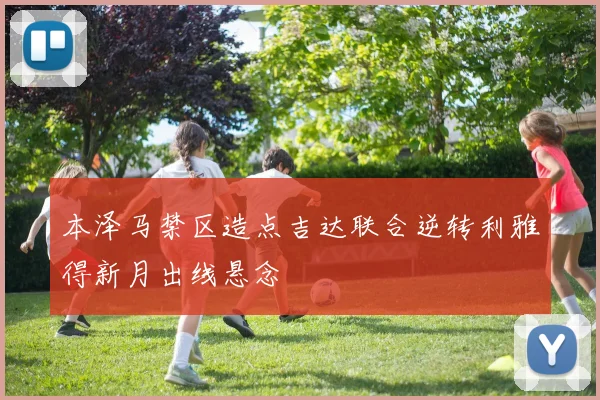 本泽马禁区造点吉达联合逆转利雅得新月出线悬念