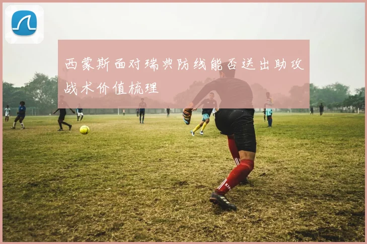 西蒙斯面对瑞典防线能否送出助攻战术价值梳理