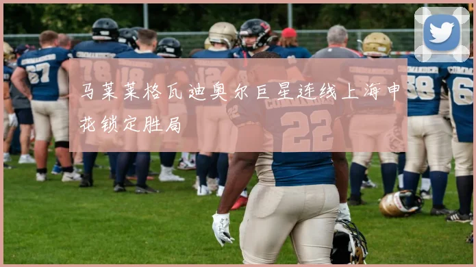 马莱莱格瓦迪奥尔巨星连线上海申花锁定胜局