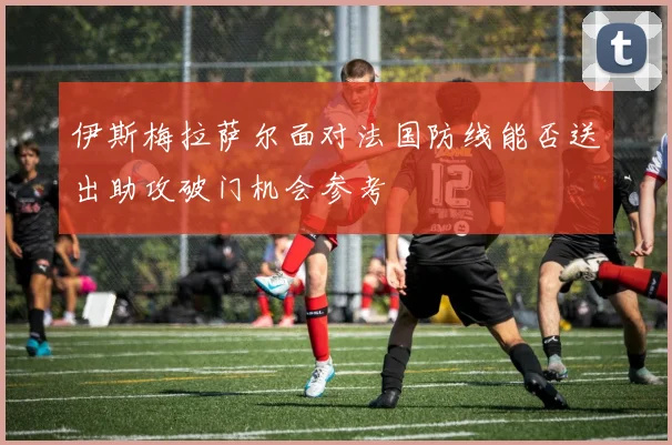 伊斯梅拉萨尔面对法国防线能否送出助攻破门机会参考