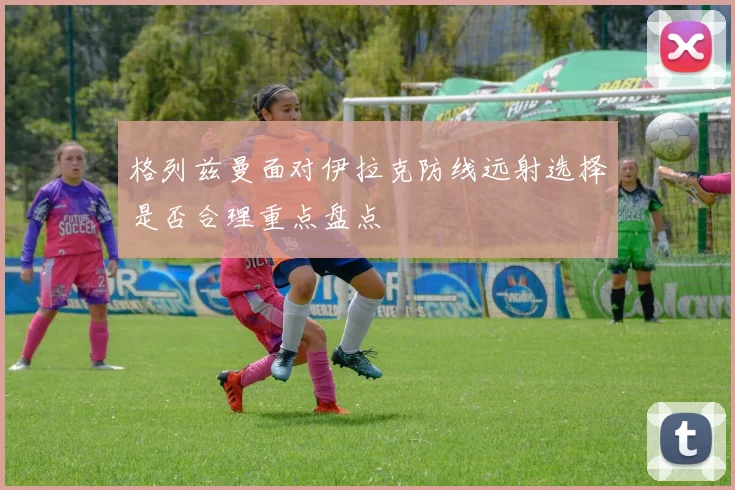 格列兹曼面对伊拉克防线远射选择是否合理重点盘点