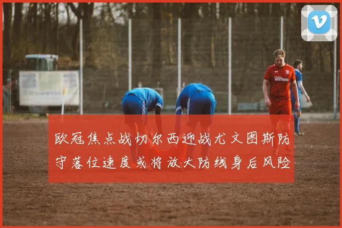 欧冠焦点战切尔西迎战尤文图斯防守落位速度或将放大防线身后风险