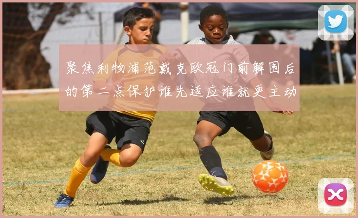聚焦利物浦范戴克欧冠门前解围后的第二点保护谁先适应谁就更主动