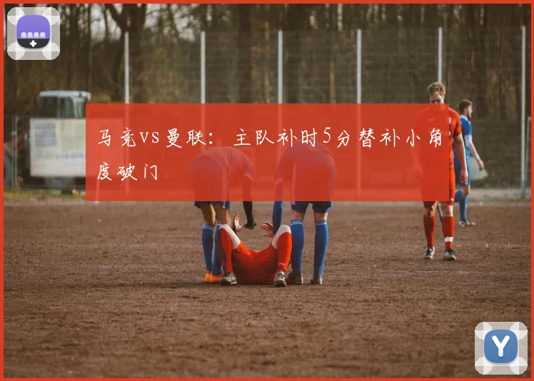 马竞vs曼联：主队补时5分替补小角度破门