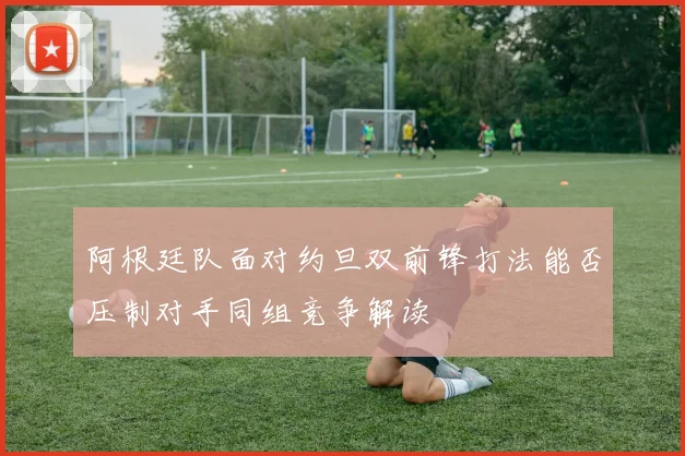 阿根廷队面对约旦双前锋打法能否压制对手同组竞争解读