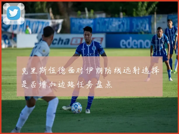 克里斯伍德面对伊朗防线远射选择是否增加边路任务盘点
