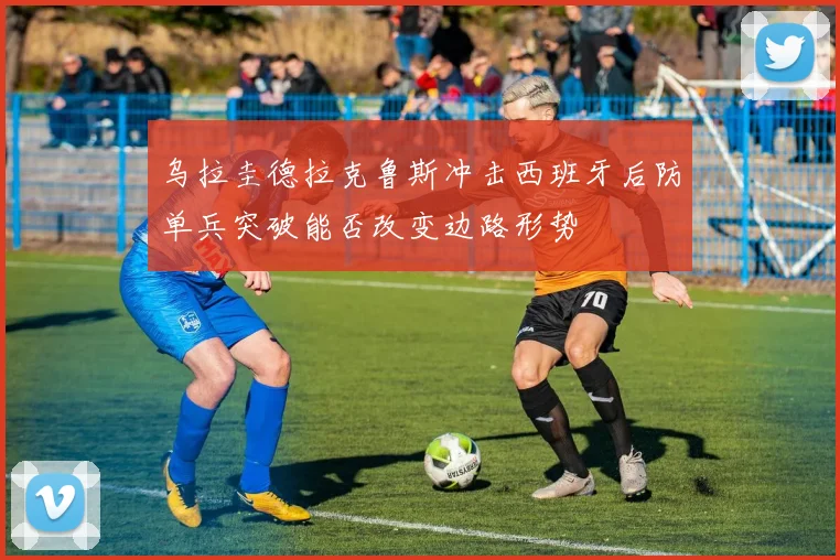 乌拉圭德拉克鲁斯冲击西班牙后防单兵突破能否改变边路形势