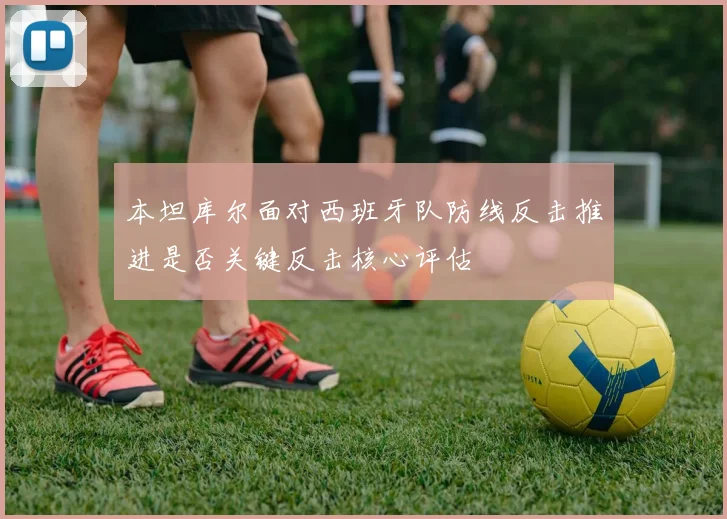 本坦库尔面对西班牙队防线反击推进是否关键反击核心评估