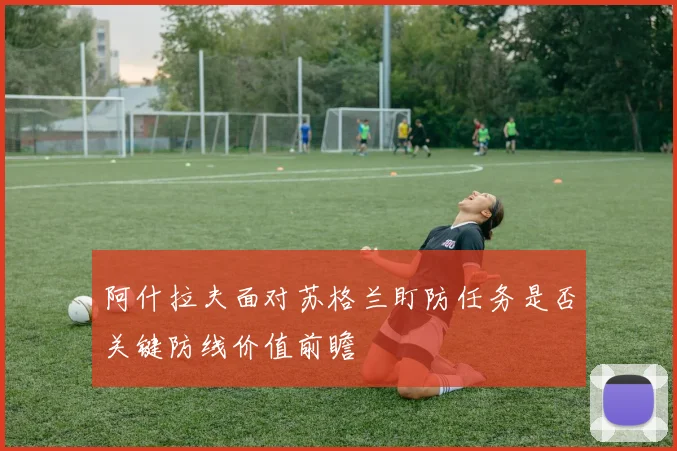 阿什拉夫面对苏格兰盯防任务是否关键防线价值前瞻