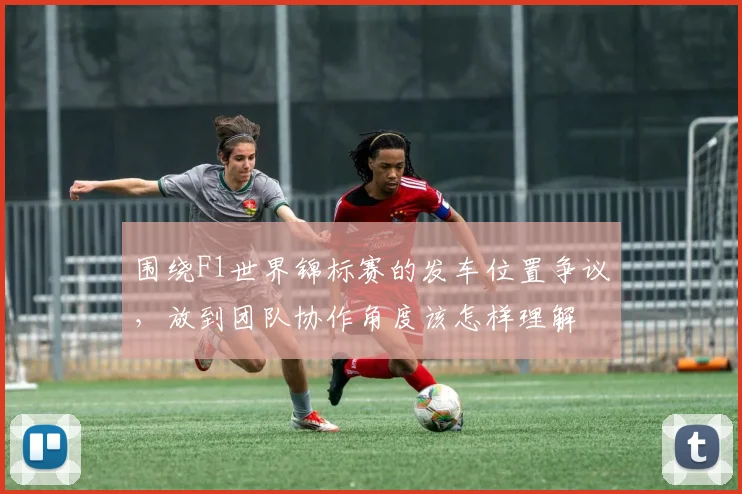围绕F1世界锦标赛的发车位置争议，放到团队协作角度该怎样理解