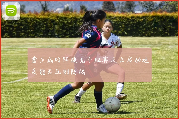 曹圭成对阵捷克小组赛反击启动速度能否压制防线