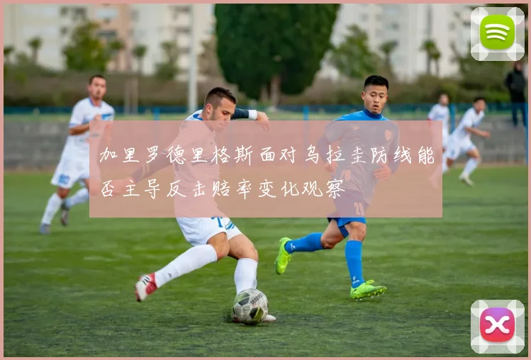 加里罗德里格斯面对乌拉圭防线能否主导反击赔率变化观察