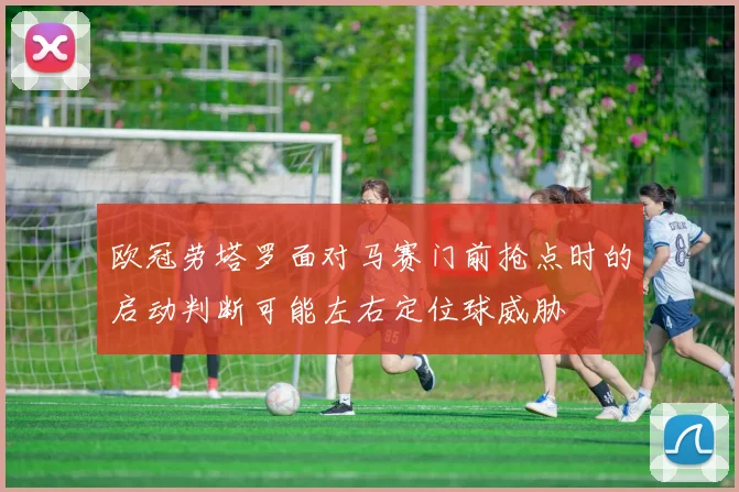 欧冠劳塔罗面对马赛门前抢点时的启动判断可能左右定位球威胁