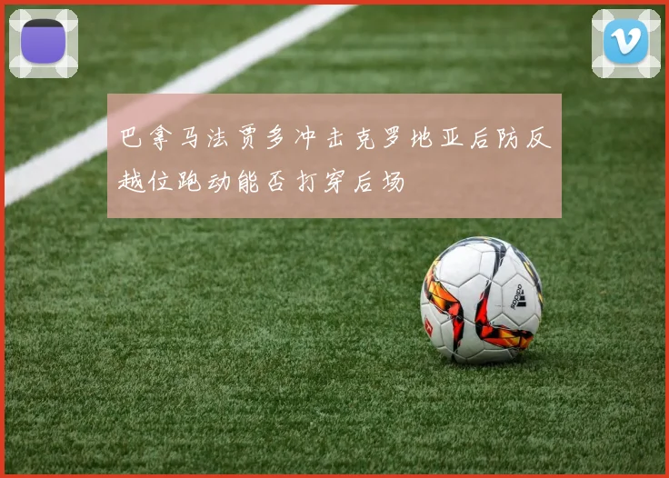 巴拿马法贾多冲击克罗地亚后防反越位跑动能否打穿后场