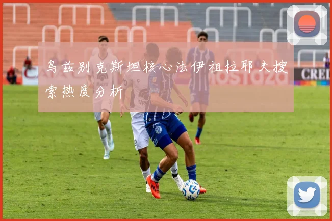 乌兹别克斯坦核心法伊祖拉耶夫搜索热度分析