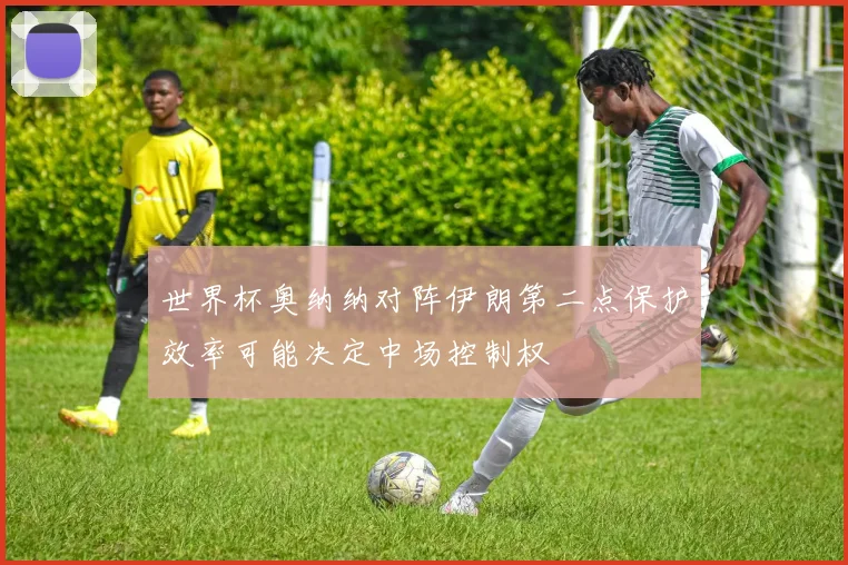 世界杯奥纳纳对阵伊朗第二点保护效率可能决定中场控制权