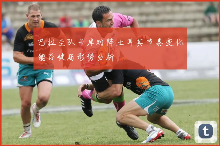 巴拉圭队卡库对阵土耳其节奏变化能否破局形势分析