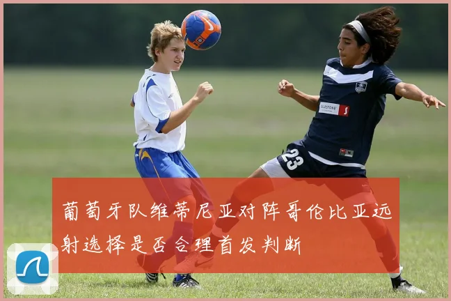 葡萄牙队维蒂尼亚对阵哥伦比亚远射选择是否合理首发判断