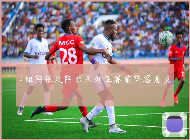 J组阿根廷阿尔及利亚赛前阵容看点
