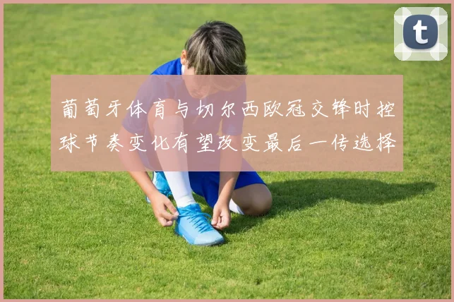 葡萄牙体育与切尔西欧冠交锋时控球节奏变化有望改变最后一传选择