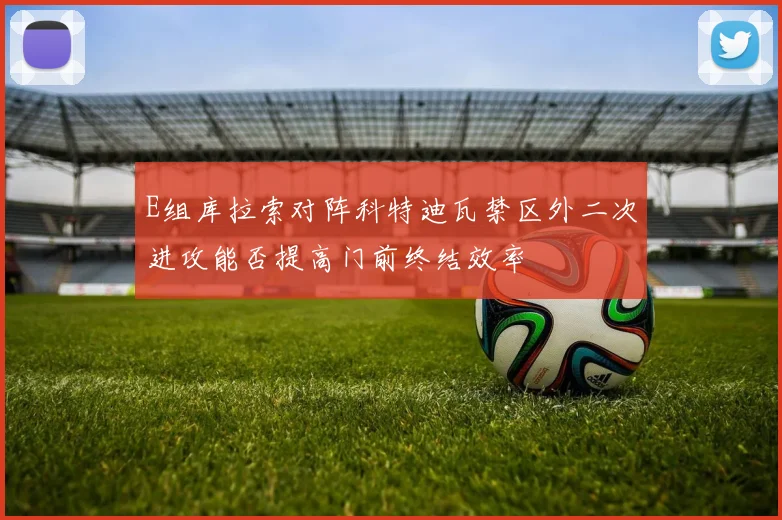 E组库拉索对阵科特迪瓦禁区外二次进攻能否提高门前终结效率