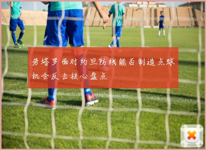 劳塔罗面对约旦防线能否制造点球机会反击核心盘点