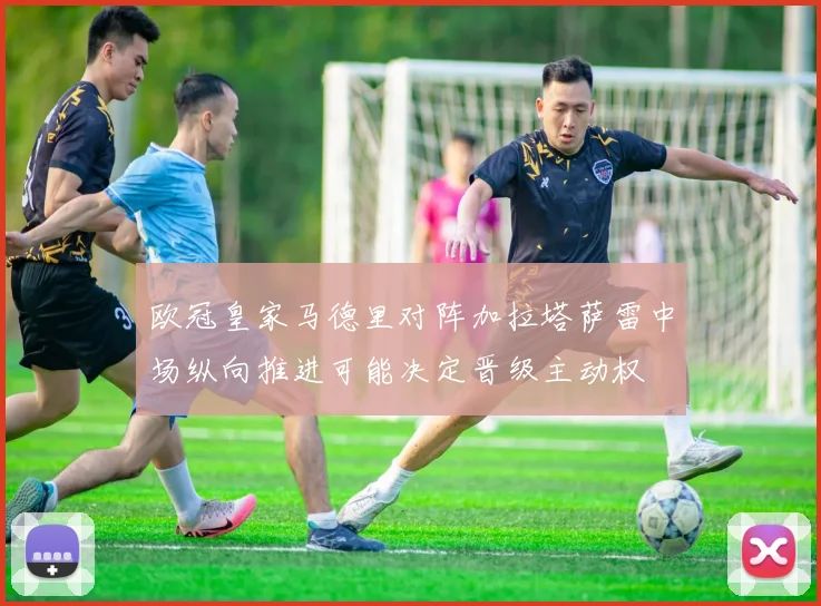 欧冠皇家马德里对阵加拉塔萨雷中场纵向推进可能决定晋级主动权
