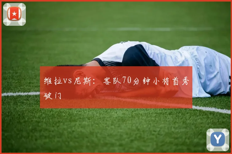 维拉vs尼斯：客队70分钟小将首秀破门