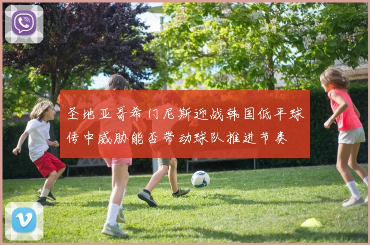 圣地亚哥希门尼斯迎战韩国低平球传中威胁能否带动球队推进节奏