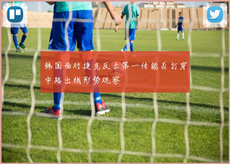 韩国面对捷克反击第一传能否打穿中路出线形势观察